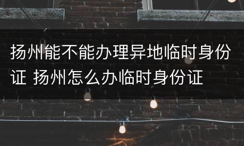 扬州能不能办理异地临时身份证 扬州怎么办临时身份证