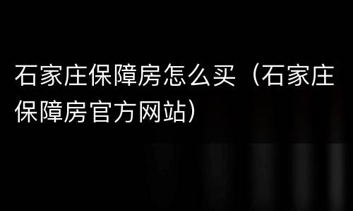 石家庄保障房怎么买（石家庄保障房官方网站）