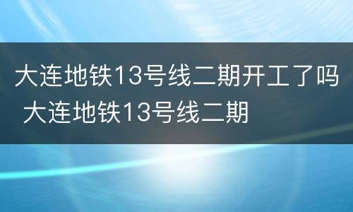 大连地铁13号线二期开工了吗 大连地铁13号线二期