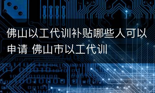 佛山以工代训补贴哪些人可以申请 佛山市以工代训