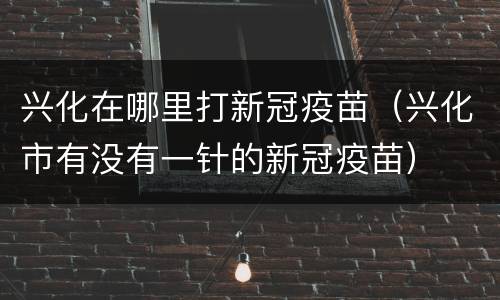 兴化在哪里打新冠疫苗（兴化市有没有一针的新冠疫苗）