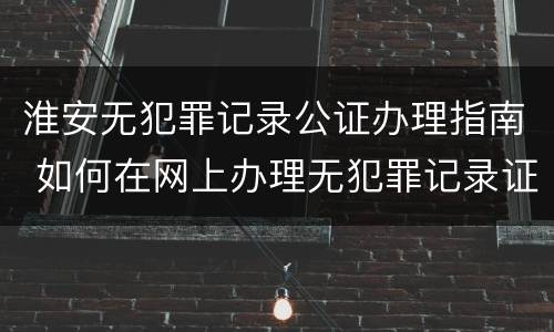 淮安无犯罪记录公证办理指南 如何在网上办理无犯罪记录证明公证