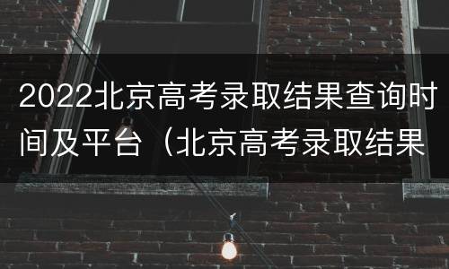 2022北京高考录取结果查询时间及平台（北京高考录取结果查询时间2021）