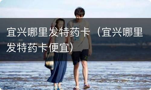 宜兴哪里发特药卡（宜兴哪里发特药卡便宜）