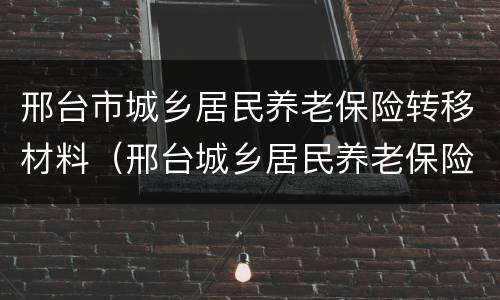 邢台市城乡居民养老保险转移材料（邢台城乡居民养老保险查询）
