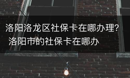 洛阳洛龙区社保卡在哪办理？ 洛阳市的社保卡在哪办