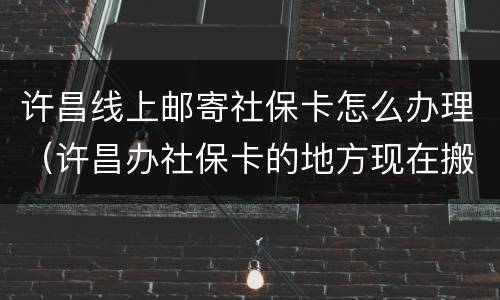 许昌线上邮寄社保卡怎么办理（许昌办社保卡的地方现在搬到了哪里）