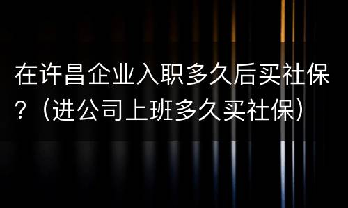 在许昌企业入职多久后买社保?（进公司上班多久买社保）