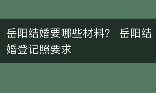 岳阳结婚要哪些材料？ 岳阳结婚登记照要求