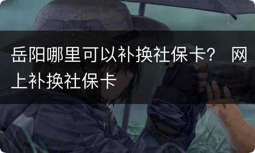 岳阳哪里可以补换社保卡？ 网上补换社保卡
