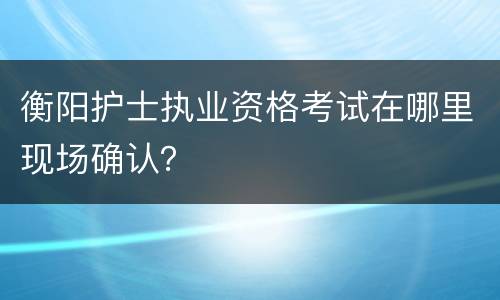 衡阳护士执业资格考试在哪里现场确认？