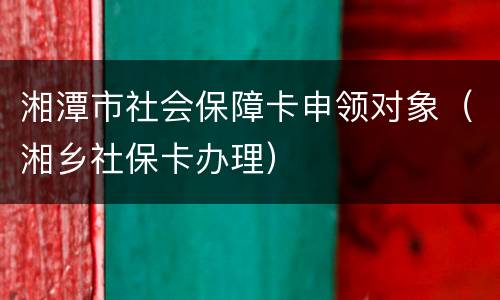 湘潭市社会保障卡申领对象（湘乡社保卡办理）