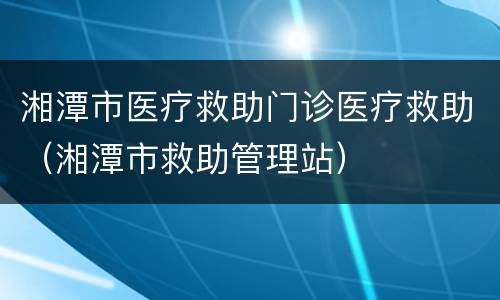 湘潭市医疗救助门诊医疗救助（湘潭市救助管理站）