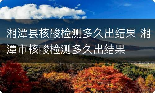 湘潭县核酸检测多久出结果 湘潭市核酸检测多久出结果