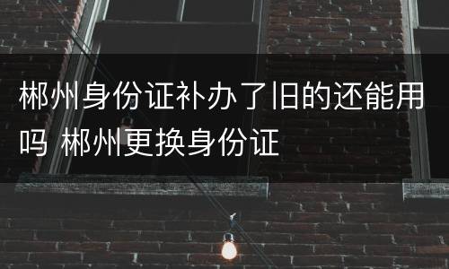 郴州身份证补办了旧的还能用吗 郴州更换身份证