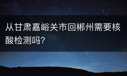 从甘肃嘉峪关市回郴州需要核酸检测吗？