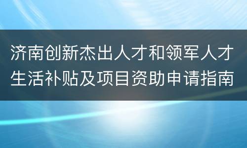 济南创新杰出人才和领军人才生活补贴及项目资助申请指南