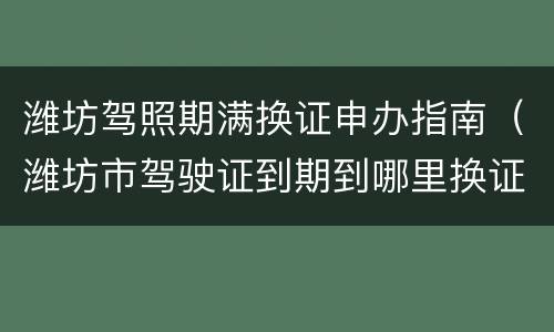 潍坊驾照期满换证申办指南（潍坊市驾驶证到期到哪里换证）