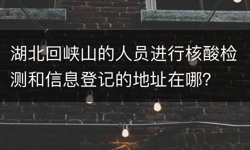 湖北回峡山的人员进行核酸检测和信息登记的地址在哪？