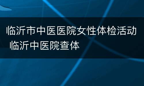 临沂市中医医院女性体检活动 临沂中医院查体