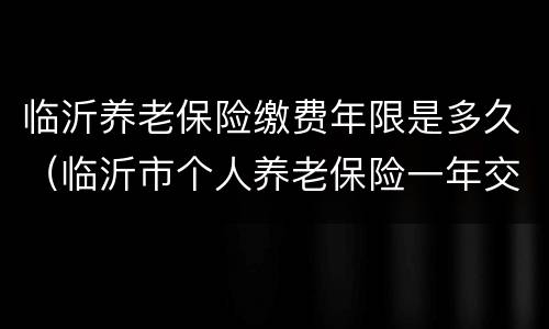 临沂养老保险缴费年限是多久（临沂市个人养老保险一年交多少）