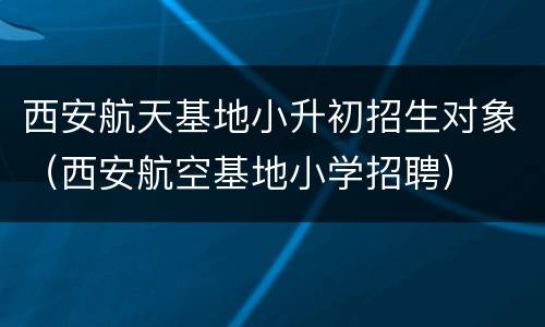 西安航天基地小升初招生对象（西安航空基地小学招聘）