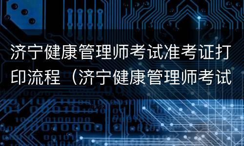 济宁健康管理师考试准考证打印流程（济宁健康管理师考试准考证打印流程）