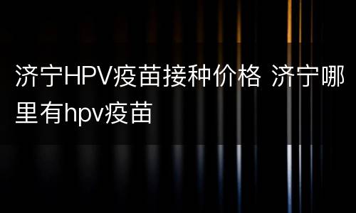 济宁HPV疫苗接种价格 济宁哪里有hpv疫苗