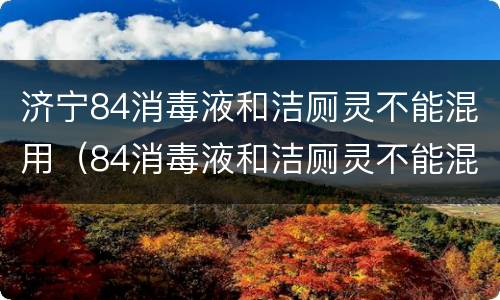 济宁84消毒液和洁厕灵不能混用（84消毒液和洁厕灵不能混用方程式）