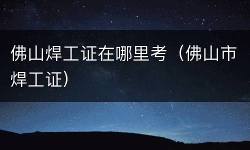 佛山焊工证在哪里考（佛山市焊工证）