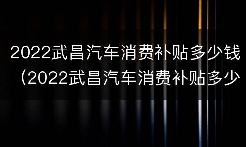 2022武昌汽车消费补贴多少钱（2022武昌汽车消费补贴多少钱一个月）