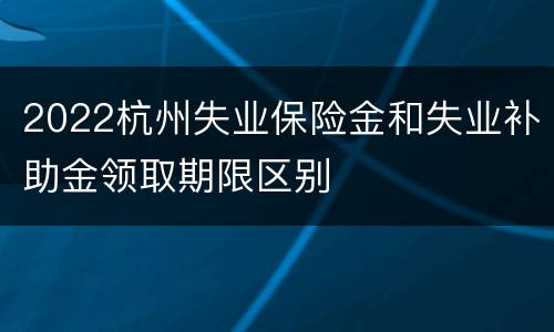 2022杭州失业保险金和失业补助金领取期限区别