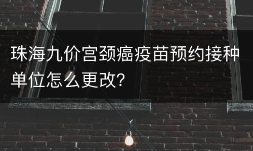 珠海九价宫颈癌疫苗预约接种单位怎么更改？