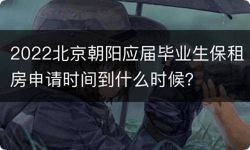 2022北京朝阳应届毕业生保租房申请时间到什么时候？
