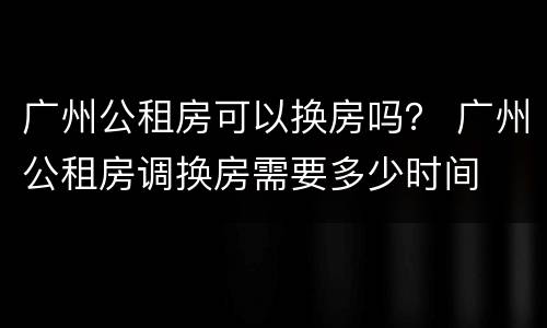广州公租房可以换房吗？ 广州公租房调换房需要多少时间