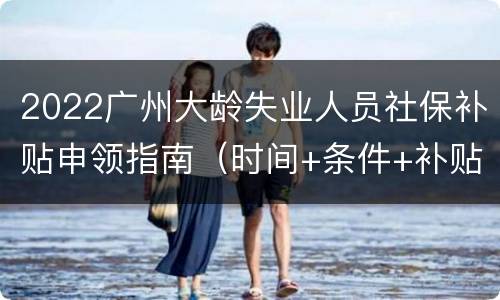 2022广州大龄失业人员社保补贴申领指南（时间+条件+补贴标准）