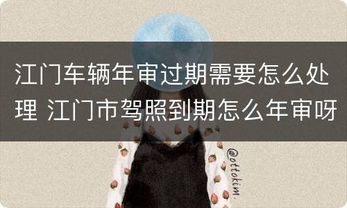 江门车辆年审过期需要怎么处理 江门市驾照到期怎么年审呀