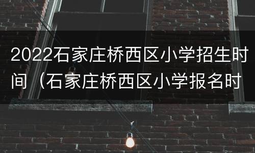 2022石家庄桥西区小学招生时间（石家庄桥西区小学报名时间）