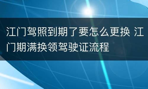 江门驾照到期了要怎么更换 江门期满换领驾驶证流程