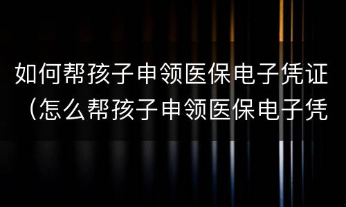 如何帮孩子申领医保电子凭证（怎么帮孩子申领医保电子凭证）