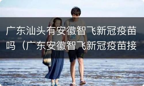 广东汕头有安徽智飞新冠疫苗吗（广东安徽智飞新冠疫苗接种点）