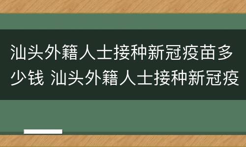 汕头外籍人士接种新冠疫苗多少钱 汕头外籍人士接种新冠疫苗多少钱啊