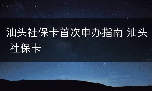 汕头社保卡首次申办指南 汕头 社保卡