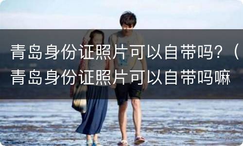 青岛身份证照片可以自带吗?（青岛身份证照片可以自带吗嘛）