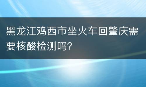黑龙江鸡西市坐火车回肇庆需要核酸检测吗？