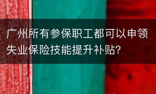 广州所有参保职工都可以申领失业保险技能提升补贴？