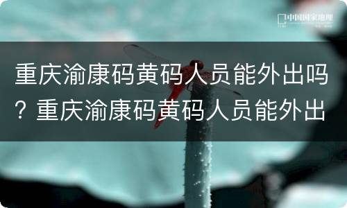 重庆渝康码黄码人员能外出吗? 重庆渝康码黄码人员能外出吗现在