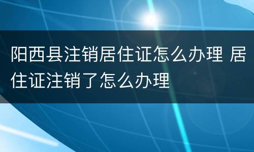 阳西县注销居住证怎么办理 居住证注销了怎么办理