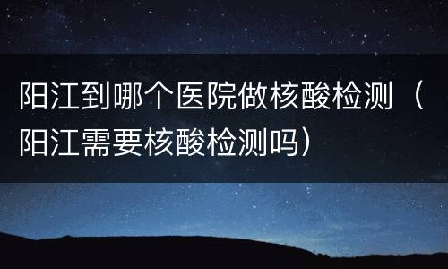 阳江到哪个医院做核酸检测（阳江需要核酸检测吗）