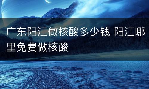 广东阳江做核酸多少钱 阳江哪里免费做核酸